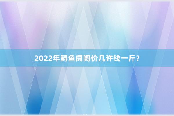 2022年鲟鱼阛阓价几许钱一斤?